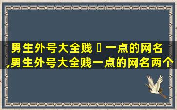 男生外号大全贱 ☘ 一点的网名,男生外号大全贱一点的网名两个字